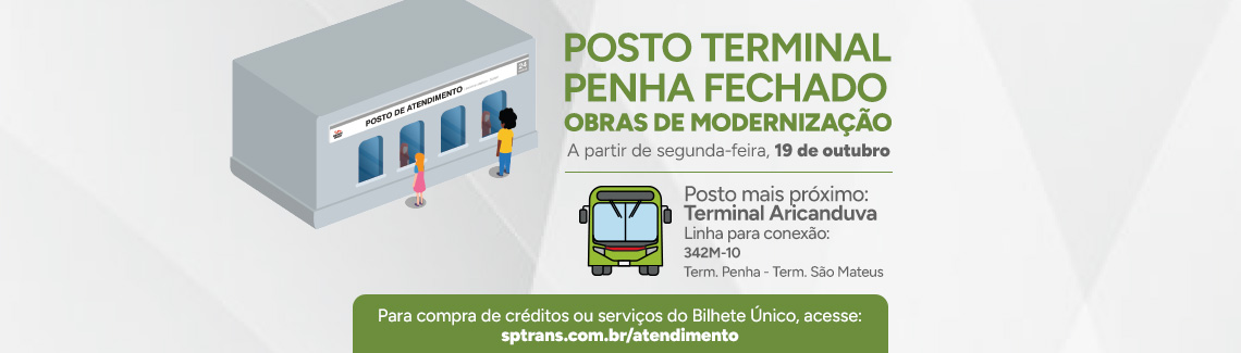 POSTO TERMINAL PENHA FECHADO - OBRAS DE MODERNIZAÇÃO - A partir de segunda-feira, 19 de outubro. Posto mais próximo: Terminal Aricanduva - Linha para conexão: 342M-10 - Term. Penha - Term. São Mateus. Para compra de créditos ou serviços do Bilhete Único, acesse: sptrans.com.br/atendimento